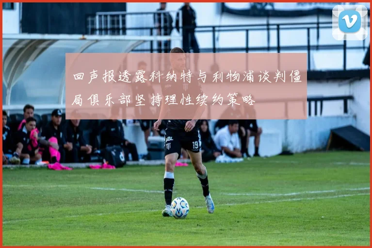回声报透露科纳特与利物浦谈判僵局俱乐部坚持理性续约策略