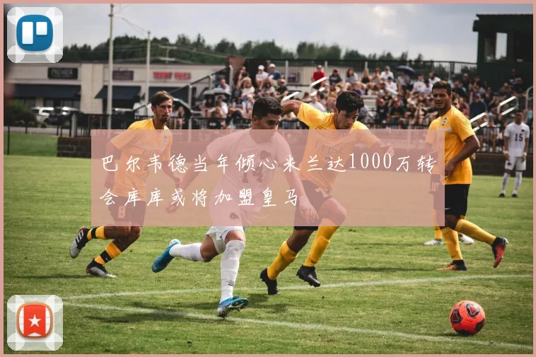 巴尔韦德当年倾心米兰达1000万转会库库或将加盟皇马