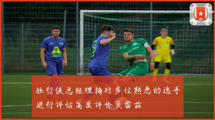 独行侠总经理梅对多位熟悉的选手进行评估高度评价莫雷兹