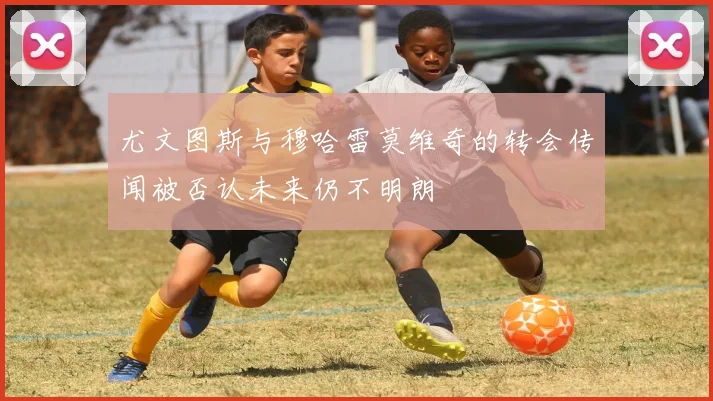 尤文图斯与穆哈雷莫维奇的转会传闻被否认未来仍不明朗