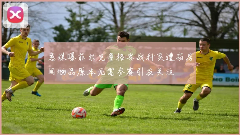 意媒曝菲尔克鲁格客战科莫遭窃房间物品原本无需参赛引发关注