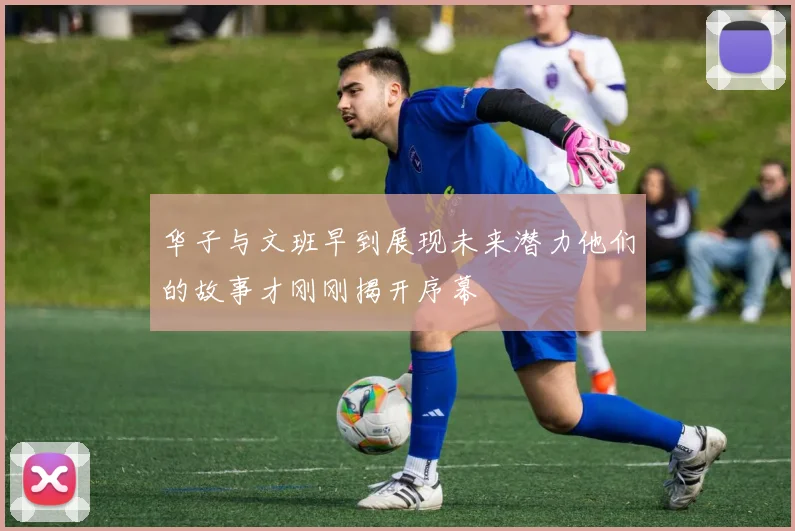 华子与文班早到展现未来潜力他们的故事才刚刚揭开序幕