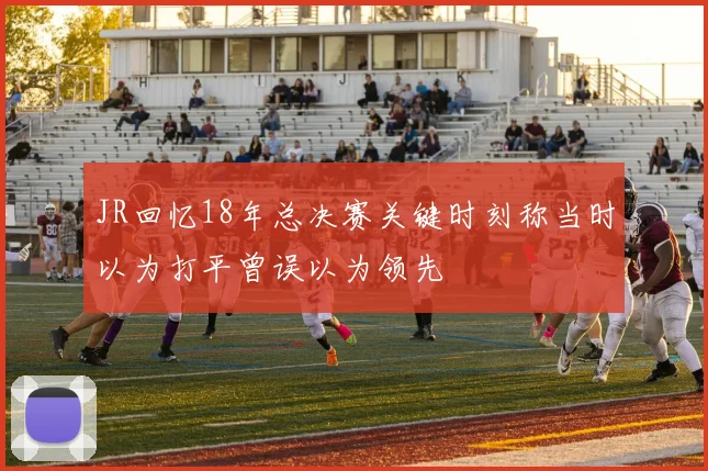 JR回忆18年总决赛关键时刻称当时以为打平曾误以为领先