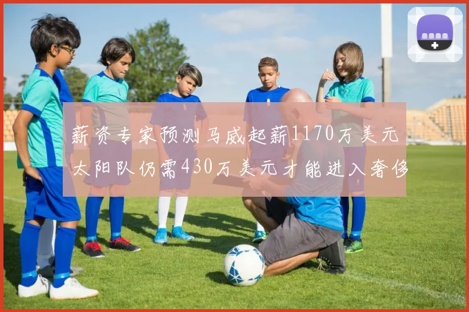 薪资专家预测马威起薪1170万美元太阳队仍需430万美元才能进入奢侈税