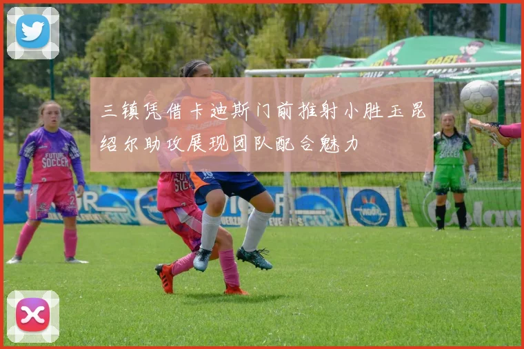 三镇凭借卡迪斯门前推射小胜玉昆绍尔助攻展现团队配合魅力