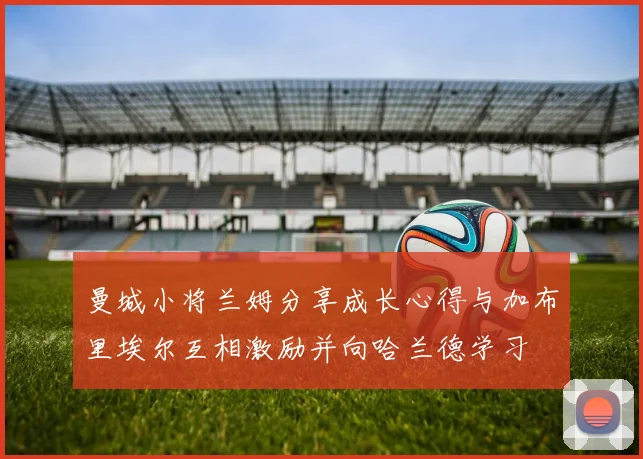 曼城小将兰姆分享成长心得与加布里埃尔互相激励并向哈兰德学习