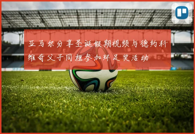 亚马尔分享圣诞假期视频与德约科维奇父子同框参加环足奖活动