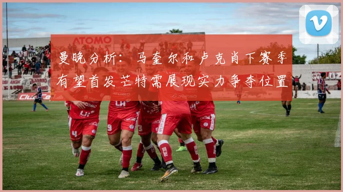 曼晚分析：马奎尔和卢克肖下赛季有望首发芒特需展现实力争夺位置