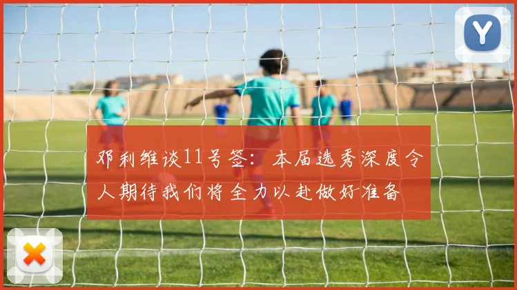 邓利维谈11号签：本届选秀深度令人期待我们将全力以赴做好准备