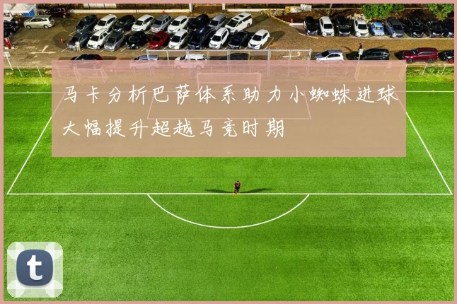 马卡分析巴萨体系助力小蜘蛛进球大幅提升超越马竞时期