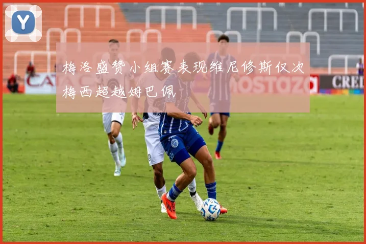 梅洛盛赞小组赛表现维尼修斯仅次梅西超越姆巴佩