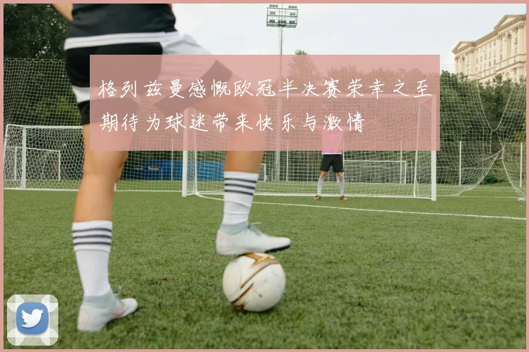 格列兹曼感慨欧冠半决赛荣幸之至期待为球迷带来快乐与激情
