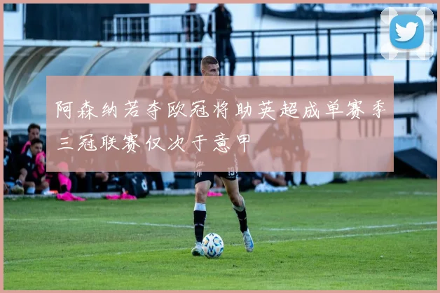 阿森纳若夺欧冠将助英超成单赛季三冠联赛仅次于意甲