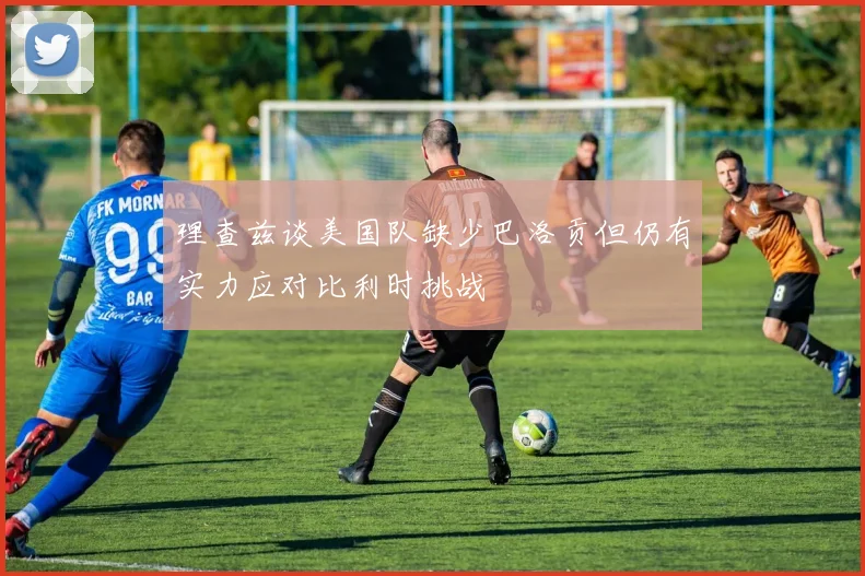 理查兹谈美国队缺少巴洛贡但仍有实力应对比利时挑战