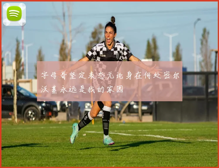 字母哥坚定表态无论身在何处密尔沃基永远是我的家园