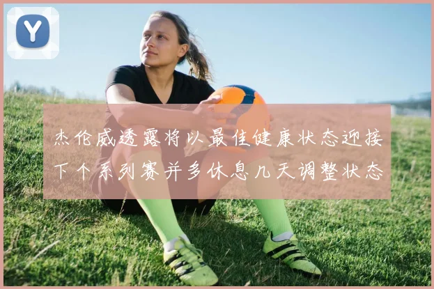 杰伦威透露将以最佳健康状态迎接下个系列赛并多休息几天调整状态