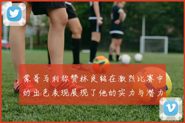 蒙哥马利称赞林良铭在激烈比赛中的出色表现展现了他的实力与潜力