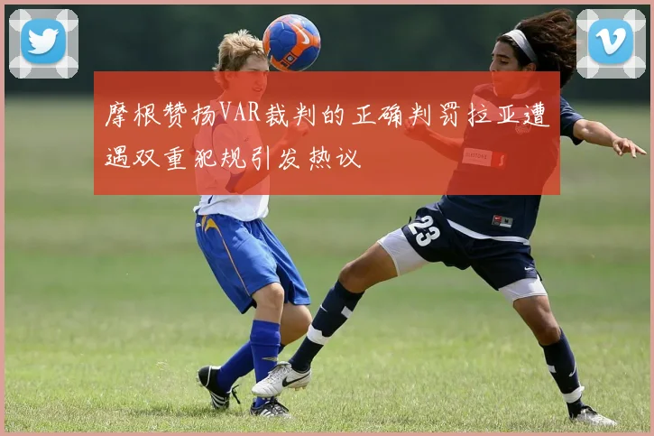 摩根赞扬VAR裁判的正确判罚拉亚遭遇双重犯规引发热议