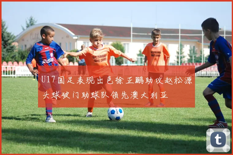 U17国足表现出色徐正鹏助攻赵松源头球破门助球队领先澳大利亚