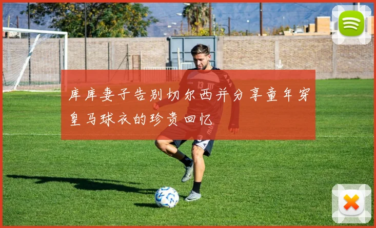 库库妻子告别切尔西并分享童年穿皇马球衣的珍贵回忆