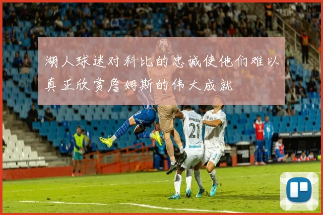 湖人球迷对科比的忠诚使他们难以真正欣赏詹姆斯的伟大成就