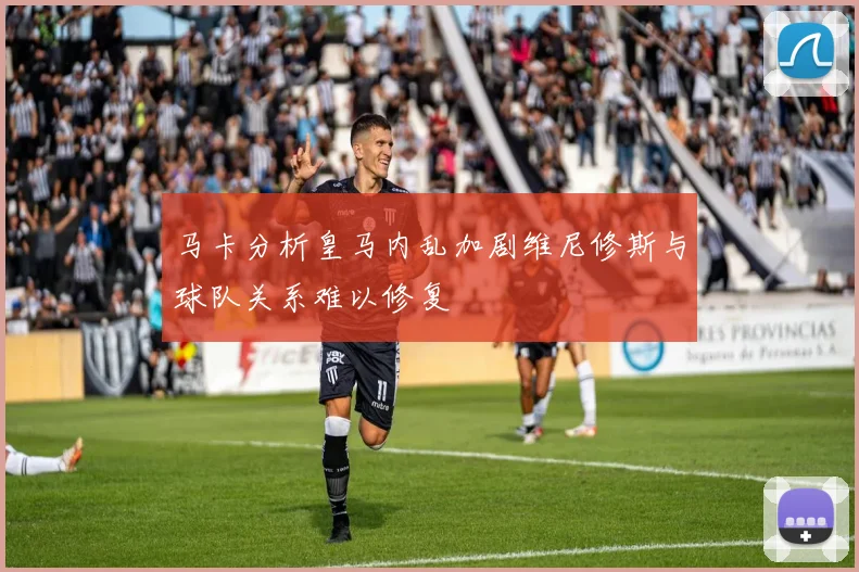 马卡分析皇马内乱加剧维尼修斯与球队关系难以修复