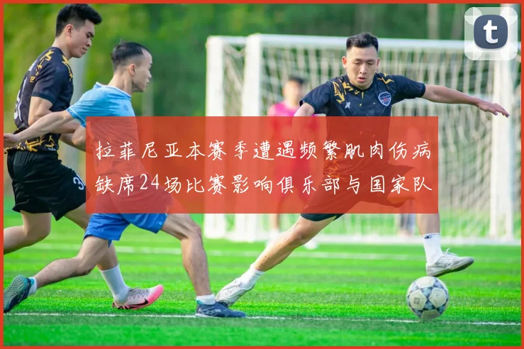 拉菲尼亚本赛季遭遇频繁肌肉伤病缺席24场比赛影响俱乐部与国家队表现