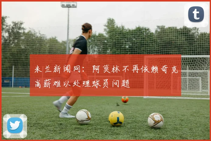 米兰新闻网：阿莫林不再依赖奇克高薪难以处理球员问题