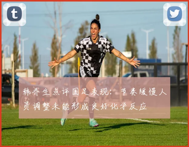 韩乔生点评国足表现：节奏缓慢人员调整未能形成良好化学反应