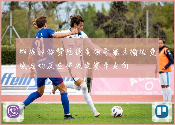 维埃拉称赞厄德高领导能力输给曼城后的反应将决定赛季走向
