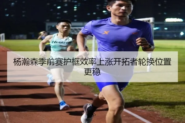 杨瀚森季前赛护框效率上涨开拓者轮换位置更稳